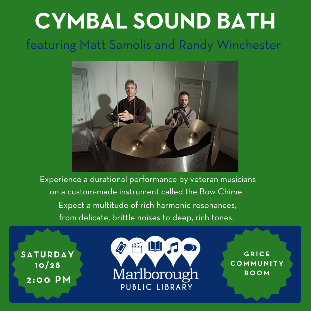 Cymbal Sound Bath will happen at the Marlborough Public Library on 10/28 at 2:00 PM in the Grice Community Room. Presented by Matt Samolis and Randy Winchester. Experience a durational performance by veteran musicians on a custom-made instrument called the Bow Chime. Expect a multitude of rich harmonic resonances, from delicate, brittle noises to deep, rich tones. 